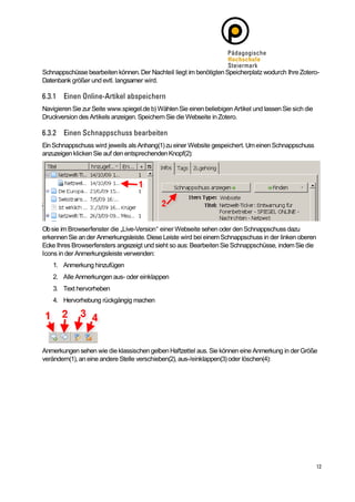 Schnappschüsse bearbeiten können. Der Nachteil liegt im benötigten Speicherplatz wodurch Ihre Zotero-
Datenbank größer und evtl. langsamer wird.



Navigieren Sie zur Seite www.spiegel.de b) Wählen Sie einen beliebigen Artikel und lassen Sie sich die
Druckversion des Artikels anzeigen. Speichern Sie die Webseite in Zotero.



Ein Schnappschuss wird jeweils als Anhang(1) zu einer Website gespeichert. Um einen Schnappschuss
anzuzeigen klicken Sie auf den entsprechenden Knopf(2):




Ob sie im Browserfenster die „Live-Version“ einer Webseite sehen oder den Schnappschuss dazu
erkennen Sie an der Anmerkungsleiste. Diese Leiste wird bei einem Schnappschuss in der linken oberen
Ecke Ihres Browserfensters angezeigt und sieht so aus: Bearbeiten Sie Schnappschüsse, indem Sie die
Icons in der Anmerkungsleiste verwenden:
    1. Anmerkung hinzufügen
    2. Alle Anmerkungen aus- oder einklappen
    3. Text hervorheben
    4. Hervorhebung rückgängig machen




Anmerkungen sehen wie die klassischen gelben Haftzettel aus. Sie können eine Anmerkung in der Größe
verändern(1), an eine andere Stelle verschieben(2), aus-/einklappen(3) oder löschen(4):
 