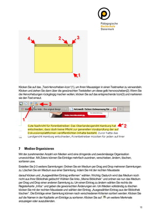 Klicken Sie auf das „Text-Hervorheben-Icon“(1), um Ihren Mauszeiger in einen Textmarker zu verwandeln.
Klicken und ziehen Sie dann über die gewünschten Textstellen um diese gelb hervorzuheben(2). Wenn Sie
die Hervorhebungen rückgängig machen wollen, klicken Sie auf das entsprechende Icon(3) und markieren
sie den Text erneut.




Mit der zunehmenden Anzahl von Medien wird eine dringende und zweckmässige Organisation
unverzichtbar. Mit Zotero können Sie Einträge mehrfach zuordnen, verschieben, ändern, löschen,
sortieren usw.
Erstellen Sie 2-3 weitere Sammlungen. Ordnen Sie ein Medium per Drag and Drop mehreren Sammlungen
zu. Löschen Sie ein Medium aus einer Sammlung, indem Sie mit der rechten Maustaste
darauf klicken und „Ausgewählten Eintrag entfernen“ wählen. Wichtig: Dadurch wird das Medium noch
nicht aus Ihrer Bibliothek gelöscht! Wählen Sie links „Meine Bibliothek“ und ordnen sie nun das Medium
per Drag und Drop einer anderen Sammlung zu. Um einen Eintrag zu ändern wählen Sie rechts die
Registerkarte „Infos“ und geben die gewünschten Änderungen ein. Um Medien vollständig zu löschen
klicken Sie mit der rechten Maustaste und wählen den Eintrag „Ausgewählten Eintrag aus der Bibliothek
löschen“. Die Einträge einer Sammlung können nach verschiedenen Kriterien sortiert werden. Klicken Sie
auf die Namen in der Kopfzeile um Einträge zu sortieren. Klicken Sie auf   um weitere Merkmale
anzuzeigen oder auszublenden.
 