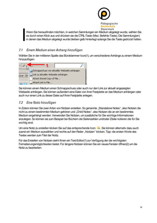 Wenn Sie herausfinden möchten, in welchen Sammlungen ein Medium abgelegt wurde, wählen Sie
      es durch einen Klick aus und drücken sie die CTRL-Taste (Mac: Befehls-Taste). Die Sammlung(en)
      in denen das Medium abgelegt wurde bleiben gelb hinterlegt solange Sie die Taste gedrückt halten.




Wählen Sie in der mittleren Spalte das Büroklammer-Icon(1), um verschiedene Anhänge zu einem Medium
hinzuzufügen:




Sie können einem Medium einen Schnappschuss oder auch nur den Link zur aktuell angezeigten
Webseite anhängen. Sie können außerdem eine Datei von ihrer Festplatte an das Medium anhängen oder
auch nur einen Link zu dieser Datei auf Ihrer Festplatte anlegen.



In Zotero können Sie zwei Arten von Notizen erstellen. So genannte „Standalone Notes“, also Notizen die
nicht zu einem bestimmten Medium gehören und „Child Notes“, also Notizen die an ein bestimmtes
Medium angehängt werden. Verwenden Sie Notizen, um zusätzliche für Sie wichtige Informationen
anzulegen. So können sie zum Beispiel bei Büchern die Seitenzahlen und/oder Zitate notieren die für Sie
wichtig sind.
Um eine Notiz zu erstellen klicken Sie auf das entsprechende Icon: . Sie können alternativ dazu auch
zuerst ein Medium auswählen und rechts auf den Reiter „Notizen“ klicken. Tipp: die ersten Worte des
Textes werden zum Titel der Notiz.
Für das Erstellen von Notizen steht Ihnen ein Text-Editor(1) zur Verfügung der die wichtigsten
Formatierungsmöglichkeiten bietet. Für längere Notizen können Sie ein neues Fenster öffnen(2) um die
Notiz zu bearbeiten:
 