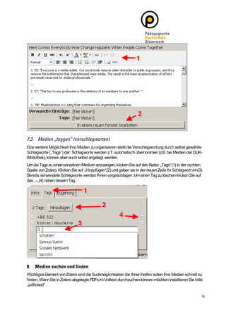 Eine weitere Möglichkeit Ihre Medien zu organisieren stellt die Verschlagwortung durch selbst gewählte
Schlagworte („Tags“) dar. Schlagworte werden z.T. automatisch übernommen (z.B. bei Medien der DUK-
Bibliothek), können aber auch selbst angelegt werden.
Um die Tags zu einem einzelnen Medium anzuzeigen, klicken Sie auf den Reiter „Tags“(1) in der rechten
Spalte von Zotero. Klicken Sie auf „Hinzufügen“(2) und geben sie in der neuen Zeile ihr Schlagwort ein(3).
Bereits verwendete Schlagworte werden Ihnen vorgeschlagen. Um einen Tag zu löschen klicken Sie auf
das „-„(4) neben diesem Tag:




Wichtiges Element von Zotero sind die Suchmöglichkeiten die Ihnen helfen sollen Ihre Medien schnell zu
finden. Wenn Sie in Zotero abgelegte PDFs im Volltext durchsuchen können möchten installieren Sie bitte
„pdftotext“ .
 