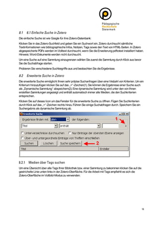 Die einfache Suche ist wie Google für ihre Zotero-Datenbank:
Klicken Sie in das Zotero-Suchfeld und geben Sie ein Suchwort ein. Zotero durchsucht sämtliche
Textinformationen wie bibliographische Infos, Notizen, Tags sowie den Text von HTML-Seiten. In Zotero
abgespeicherte PDFs werden im Volltext durchsucht, wenn Sie die Erweiterung pdftotext installiert haben.
Hinweis: Word-Dokumente werden nicht durchsucht.
Um eine Suche auf eine Sammlung einzugrenzen wählen Sie zuerst die Sammlung durch Klick aus bevor
Sie die Suchabfrage starten.
Probieren Sie verschiedene Suchbegriffe aus und beobachten Sie die Ergebnisse.



Die erweiterte Suche ermöglicht Ihnen sehr präzise Suchanfragen über eine Vielzahl von Kriterien. Um ein
Kriterium hinzuzufügen klicken Sie auf das „+“-Zeichen(1). Sie können die Ergebnisse einer Suche auch
als „Dynamische Sammlung“ abspeichern(2). Eine dynamische Sammlung wird unter den von Ihnen
erstellten Sammlungen angezeigt und enthält automatisch immer alle Medien, die den Suchkriterien
entsprechen.
Klicken Sie auf dieses Icon um das Fenster für die erweiterte Suche zu öffnen. Fügen Sie Suchkriterien
durch Klick auf das „+“-Zeichen rechts hinzu. Führen Sie einige Suchabfragen durch. Speichern Sie ein
Suchergebnis als dynamische Sammlung ab.




Um eine Übersicht über alle Tags Ihrer Bibliothek bzw. einer Sammlung zu bekommen klicken Sie auf die
gestrichelte Linie unten links in der Zotero-Oberfläche. Für die Arbeit mit Tags empfiehlt es sich die
Zotero-Oberfläche im Vollbild-Modus zu verwenden.
 