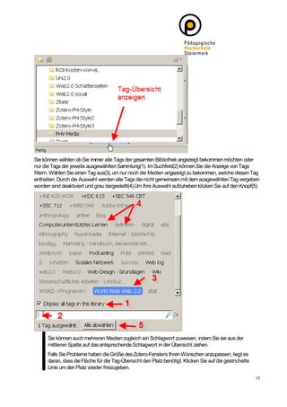 Sie können wählen ob Sie immer alle Tags der gesamten Bibliothek angezeigt bekommen möchten oder
nur die Tags der jeweils ausgewählten Sammlung(1). Im Suchfeld(2) können Sie die Anzeige von Tags
filtern. Wählen Sie einen Tag aus(3), um nur noch die Medien angezeigt zu bekommen, welche diesen Tag
enthalten. Durch die Auswahl werden alle Tags die nicht gemeinsam mit dem ausgewählten Tag vergeben
worden sind deaktiviert und grau dargestellt(4).Um Ihre Auswahl aufzuheben klicken Sie auf den Knopf(5).




      Sie können auch mehreren Medien zugleich ein Schlagwort zuweisen, indem Sie sie aus der
      mittleren Spalte auf das entsprechende Schlagwort in der Übersicht ziehen.
      Falls Sie Probleme haben die Größe des Zotero-Fensters Ihren Wünschen anzupassen, liegt es
      daran, dass die Fläche für die Tag-Übersicht den Platz benötigt. Klicken Sie auf die gestrichelte
      Linie um den Platz wieder freizugeben.
 