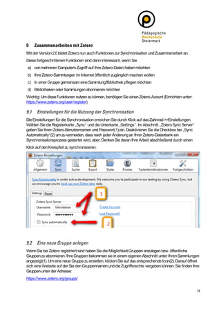 Mit der Version 2.0 bietet Zotero nun auch Funktionen zur Synchronisation und Zusammenarbeit an.
Diese fortgeschrittenen Funktionen sind dann interessant, wenn Sie
a) von mehreren Computern Zugriff auf Ihre Zotero-Daten haben möchten
b) Ihre Zotero-Sammlungen im Internet öffentlich zugänglich machen wollen
c) In einer Gruppe gemeinsam eine Sammlung/Bibliothek pflegen möchten
d) Bibliotheken oder Sammlungen abonnieren möchten
Wichtig: Um diese Funktionen nutzen zu können, benötigen Sie einen Zotero-Acount (Einrichten unter:
https://www.zotero.org/user/register)



Die Einstellungen für die Synchronisation erreichen Sie durch Klick auf das Zahnrad >>Einstellungen.
Wählen Sie die Registerkarte „Sync“ und die Unterkarte „Settings“. Im Abschnitt „Zotero Sync Server“
geben Sie Ihren Zotero-Benutzernamen und Passwort(1) ein. Deaktivieren Sie die Checkbox bei „Sync
Automatically“(2) um zu vermeiden, dass nach jeder Änderung an Ihrer Zotero-Datenbank ein
Synchronisatonsprozess gestartet wird, aber: Denken Sie daran Ihre Arbeit abschließend durch einen
Klick auf den Kreispfeil zu synchronisieren.




Wenn Sie bei Zotero registriert sind haben Sie die Möglichkeit Gruppen anzulegen bzw. öffentliche
Gruppen zu abonnieren. Ihre Gruppen bekommen sie in einem eigenen Abschnitt unter Ihren Sammlungen
angezeigt(1). Um eine neue Gruppe zu erstellen, klicken Sie auf das entsprechende Icon(2). Darauf öffnet
sich eine Website auf der Sie den Gruppennamen und die Zugriffsrechte vergeben können. Sie finden Ihre
Gruppen unter der Adresse:
https://www.zotero.org/groups/
 