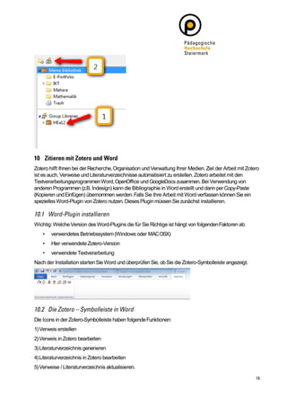 Zotero hilft Ihnen bei der Recherche, Organisation und Verwaltung Ihrer Medien. Ziel der Arbeit mit Zotero
ist es auch, Verweise und Literaturverzeichnisse automatisiert zu erstellen. Zotero arbeitet mit den
Textverarbeitungsprogrammen Word, OpenOffice und GoogleDocs zusammen. Bei Verwendung von
anderen Programmen (z.B. Indesign) kann die Bibliographie in Word erstellt und dann per Copy-Paste
(Kopieren und Einfügen) übernommen werden. Falls Sie Ihre Arbeit mit Word verfassen können Sie ein
spezielles Word-Plugin von Zotero nutzen. Dieses Plugin müssen Sie zunächst installieren.



Wichtig: Welche Version des Word-Plugins die für Sie Richtige ist hängt von folgenden Faktoren ab:
    •   verwendetes Betriebssystem (Windows oder MAC OSX)
    •   Hier verwendete Zotero-Version
    •   verwendete Textverarbeitung
Nach der Installation starten Sie Word und überprüfen Sie, ob Sie die Zotero-Symbolleiste angezeigt.




Die Icons in der Zotero-Symbolleiste haben folgende Funktionen:
1) Verweis erstellen
2) Verweis in Zotero bearbeiten
3) Literaturverzeichnis generieren
4) Literaturverzeichnis in Zotero bearbeiten
5) Verweise / Literaturverzeichnis aktualisieren.
 