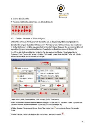 6) Anderen Ziterstil wählen
7) Verweise und Literaturverzeichnisse von Zotero abkoppeln




Erstellen Sie ein neues Word Dokument. Überprüfen Sie, ob die Zotero-Symbolleiste angezeigt wird.
Schreiben Sie ein paar Buchstaben Blindtext in Ihr Word-Dokument und klicken Sie auf das erste Icon(1)
in der Symbolleiste um ein Zitat anzulegen. Beim ersten Mal müssen Sie zuerst den gewünschten Zitierstil
auswählen. Vorgeschlagen wird das Standard-Ausgabeformat. Bestätigen sie durch Klick auf OK.
Nun öffnet sich die Zotero-Oberfläche: Suchen Sie das gewünschte Medium(1) und geben Sie die
Seitenzahl(2) ein. Falls es sich um ein indirektes Zitat handelt, geben Sie in das Feld Prefix „vgl. „(3) ein.
Klicken Sie auf OK(4) um den Verweis einzufügen.




Legen Sie auf diese Weise mehrere Zitate in Ihrem Word-Dokument an.
Wenn Sie für einen Verweis mehrere Quellen benötigen, klicken Sie auf „Mehrere Quellen“(5). Wenn Sie
Verweise manuell bearbeiten möchten klicken Sie auf „Editor anzeigen“(6).

Wählen Sie einen Verweis aus, klicken Sie auf das zweite Icon          und editieren Sie den Verweis im
Editor.

Erstellen Sie das Literaturverzeichnis durch einen Klick auf das dritte Icon       .
 