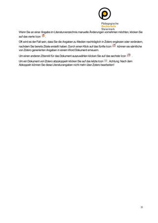Wenn Sie an einer Angabe im Literaturverzeichnis manuelle Änderungen vornehmen möchten, klicken Sie
auf das vierte Icon   .
Oft wird es der Fall sein, dass Sie die Angaben zu Medien nachträglich in Zotero ergänzen oder verändern,
nachdem Sie bereits Zitate erstellt haben. Durch einen Klick auf das fünfte Icon   können sie sämtliche
von Zotero generierten Angaben in einem Word Dokument erneuern.

Um einen anderen Zitierstil für das Dokument auszuwählen klicken Sie auf das sechste Icon      .
Um ein Dokument von Zotero abzukoppeln klicken Sie auf das letzte Icon . Achtung: Nach dem
Abkoppeln können Sie diese Literaturangaben nicht mehr über Zotero bearbeiten!
 