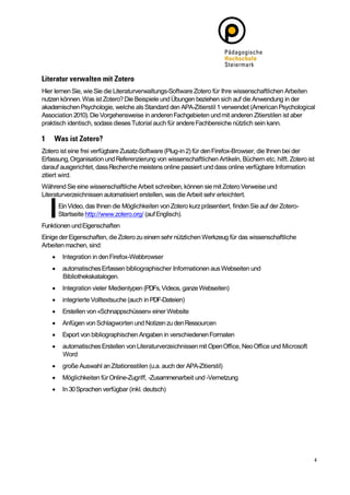 Hier lernen Sie, wie Sie die Literaturverwaltungs-Software Zotero für Ihre wissenschaftlichen Arbeiten
nutzen können. Was ist Zotero? Die Beispiele und Übungen beziehen sich auf die Anwendung in der
akademischen Psychologie, welche als Standard den APA-Zitierstil 1 verwendet (American Psychological
Association 2010). Die Vorgehensweise in anderen Fachgebieten und mit anderen Zitierstilen ist aber
praktisch identisch, sodass dieses Tutorial auch für andere Fachbereiche nützlich sein kann.



Zotero ist eine frei verfügbare Zusatz-Software (Plug-in 2) für den Firefox-Browser, die Ihnen bei der
Erfassung, Organisation und Referenzierung von wissenschaftlichen Artikeln, Büchern etc. hilft. Zotero ist
darauf ausgerichtet, dass Recherche meistens online passiert und dass online verfügbare Information
zitiert wird.
Während Sie eine wissenschaftliche Arbeit schreiben, können sie mit Zotero Verweise und
Literaturverzeichnissen automatisiert erstellen, was die Arbeit sehr erleichtert.
        Ein Video, das Ihnen die Möglichkeiten von Zotero kurz präsentiert, finden Sie auf der Zotero-
        Startseite http://www.zotero.org/ (auf Englisch).
Funktionen und Eigenschaften
Einige der Eigenschaften, die Zotero zu einem sehr nützlichen Werkzeug für das wissenschaftliche
Arbeiten machen, sind:
        Integration in den Firefox-Webbrowser
        automatisches Erfassen bibliographischer Informationen aus Webseiten und
         Bibliothekskatalogen.
        Integration vieler Medientypen (PDFs, Videos, ganze Webseiten)
        integrierte Volltextsuche (auch in PDF-Dateien)
        Erstellen von «Schnappschüssen» einer Website
        Anfügen von Schlagworten und Notizen zu den Ressourcen
        Export von bibliographischen Angaben in verschiedenen Formaten
        automatisches Erstellen von Literaturverzeichnissen mit Open Office, Neo Office und Microsoft
         Word
        große Auswahl an Zitationsstilen (u.a. auch der APA-Zitierstil)
        Möglichkeiten für Online-Zugriff, -Zusammenarbeit und -Vernetzung
        In 30 Sprachen verfügbar (inkl. deutsch)
 