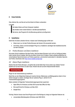 Hier erfahren Sie, wie Sie sich auf die Arbeit mit Zotero vorbereiten.
Lernziele
        Sie haben Zotero auf Ihrem Computer installiert.
        Sie erhalten einen ersten Einblick in die Benutzeroberfläche.
        Sie lernen, das Programm für die Benutzung optimal zu konfigurieren




Damit Sie mit Zotero arbeiten können, müssen zwei Vorbedingungen erfüllt sein:
        Zotero kann nur mit dem Firefox-Browser (ab Version 3.0) verwendet werden.
        Um Firefox, Zotero und die benötigten Plug-ins zu installieren, benötigen Sie Installationsrechte
         auf dem Computer.



Als ersten Schritt installieren Sie bitte Firefox, falls Sie diesen Browser noch nicht zur Verfügung haben
(oder machen Sie ein Update, falls Sie eine ältere Version als 3.0 haben). Zotero arbeitet problemlos mit
verschiedenen Sprachversionen von Firefox zusammen, und erscheint automatisch in derselben Sprache
wie Firefox. Download unter http://www.mozilla-europe.org/



Starten Sie den Firefox-Browser, und gehen Sie auf die Seite http://www.zotero.org/. Dieses Tutorial
bezieht sich auf die Version 2.0 oder neuer. Klicken Sie dort auf den entsprechenden Button:




Plugin für die Textverarbeitung installieren
Damit Sie von der Möglichkeit Gebrauch machen können, Referenzen und Bibliographien direkt in Ihrer
Arbeit erzeugen zu lassen, benötigen Sie ein weiteres Plug-in, nämlich für Ihr
Textverarbeitungsprogramm.
Zotero arbeitet mit folgenden Textverarbeitungsprogrammen zusammen:
        Open Office für Windows und Mac OS X sowie Neo Office für Mac
        Microsoft Word für Windows und Mac OS X
        Google Docs


Wichtig: Welche Version des Word-Plugins die für Sie Richtige ist, hängt von folgenden Faktoren ab:
        verwendetes Betriebssystem (Windows oder MAC OS X)
 