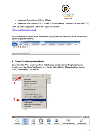    verwendete Zotero-Version (1.0 oder 2.0 beta)
       verwendete Word-Version (2002, 2003 oder 2007 unter Windows / 2004 oder 2008 unter Mac OS X)
Laden Sie die für Sie passende Version des Plugins hier herunter:
http://www.zotero.org/download/


Nach der Installation starten Sie Ihr Textverarbeitungsprogramm und überprüfen Sie, ob Sie die Zotero-
Befehle angezeigt bekommen.




Bevor Sie mit der Arbeit beginnen, nehmen Sie bitte einige Einstellungen vor. Sie gelangen zu den
Einstellungen, indem Sie auf das Zahnrad-Icon(1) in der linken Hälfte der Menüzeile klicken und den
Eintrag „Einstellungen“(2) auswählen:
 