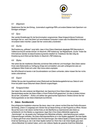 Deaktivieren Sie hier den Eintrag: „Automatisch zugehörige PDFs und andere Dateien beim Speichern von
Einträgen anhängen.“



Hier werden Einstellungen für die Synchronisation vorgenommen. Diese fortgeschrittenen Funktionen
benötigen Sie nur, wenn Sie Zotero auf verschiedenen Computern nutzen oder ihre Bibliothek im Internet
mit anderen teilen möchten. Lassen Sie hier vorerst alles unverändert.



Die Erweiterung „pdftotext“ sorgt dafür, dass in Ihrer Zotero-Datenbank abgelegte PDF-Dokumente im
Volltext durchsucht werden können. Im Abschnitt „PDF Indizierung“ der Registerkarte „Suche“ finden Sie
Informationen darüber ob diese Erweiterung bereits installiert ist. Installieren Sie falls nötig die
Erweiterung durch Klick auf den Button im Abschnitt „PDF Indizierung.



Hier sehen Sie die installierten Zitierstile und können Stile entfernen und hinzufügen. Über Zotero stehen
Ihnen viele Zitationsstile zur Verfügung. Einige sind vorinstalliert, eine sehr umfangreiche Liste von
verfügbaren Stilen findet sich unter: http://www.zotero.org/styles.
Der APA-Zitierstil ist bereits in der Grundinstallation von Zotero vorhanden, daher müssen Sie hier nichts
weiter unternehmen.



Wählen Sie aus dem Auswahlmenü einen Zitationsstil als Standardausgabeformat aus. Dadurch wird
Ihnen bei jedem neuen Dokument dieser Zitierstil vorgeschlagen.



Hier haben Sie unter anderem die Möglichkeit, den Speicherort Ihrer Zotero-Daten anzupassen.
Standardmässig werden die Zotero-Daten in Ihrem Firefox-Profil gespeichert. Um dies zu ändern klicken
Sie auf den „Auswählen“ – Button und wählen den gewünschten Speicherort. Weiters können Sie hier
Wartungsarbeiten an der Zotero-Datenbank durchführen.



Eine erfolgreiche Installation erkennen Sie daran, dass in der unteren rechten Ecke des Firefox-Browsers
der Eintrag „Zotero“(1) angezeigt wird. Klicken Sie auf diesen Eintrag um das Programm zu öffnen. Klicken
Sie auf die Icons in der oberen rechten Ecke um die Oberfläche zu maximieren(2) oder Zotero zu
schließen(3). Um Ihre Medien zu organisieren, legen Sie in Ihrer Zotero-Bibliothek sogenannte
„Sammlungen“ an, die jeweils eine Teilmenge Ihrer Bibliothek enthalten. Jede Sammlung kann weitere
Untersammlungen enthalten. Die Zotero-Benutzeroberfläche ist in drei Spalten gegliedert. Die linke Spalte
(1. Ebene) gibt Ihnen einen Überblick über Ihre Sammlungen. Die mittlere Spalte (2. Ebene) zeigt Ihnen den
Inhalt der Sammlung an, die in der linken Spalte markiert ist. Wenn Sie in der linken Spalte ganz oben
„Meine Bibliothek“(4) markiert haben, wird in der mittleren Spalte der gesamte Inhalt Ihrer Bibliothek
 
