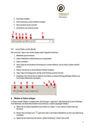 4. Eine Notiz erstellen
   5. Eine Verlinkung zu einem Medium anfügen
   6. Die erweiterte Suche aufrufen
   7. Suchfeld für die einfache Suche




Die Icons bzw. Tabs in der rechten Spalte haben folgende Funktionen:
   1. Bibliothek synchronisieren
   2. Zotero-Oberfläche Vollbild-Modus ein-/ausschalten
   3. Zotero schließen
   4. Infos: Zeigt die vorhandenen Informationen zu einem Medium. Um ein Feld zu ändern einfach
      klicken.
   5. Notzen: Sie können zu einem Medium Notizen erstellen.
   6. Tags: Tags sind Schlagworte, die Sie einem Eintrag zuordnen können.
   7. Zugehörig: Hier können Sie ein Medium mit anderen zu diesem Eintrag gehörigen Medien aus
      Ihrer Zotero-Datenbank verknüpfen.




In Zotero werden Medien in sogenannten „Sammlungen“ organisiert. Jede Sammlung ist eine Teilmenge
Ihrer Bibliothek. Die Bibliothek enthält immer sämtliche in Zotero abgelegten Medien.
   a) Öffnen Sie die Zotero-Oberfläche durch Klick auf „Zotero“ in der unteren rechten Ecke des
      Browsers

   b) Klicken Sie auf dieses Icon     ganz links oben in der Zotero-Oberfläche um eine neue Sammlung
      anzulegen.
   c) Geben Sie der Sammlung den Namen „Zotero-Workshop“, klicken Sie auf OK.
 