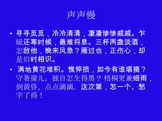 声声慢
• 寻寻觅觅，冷冷清清，凄凄惨惨戚戚。乍
  暖还寒时候，最难将息。三杯两盏淡酒，
  怎敌他，晚来风急？雁过也，正伤心，却
  是旧时相识。
• 满地黄花堆积。憔悴损，如今有谁堪摘？
  守著窗儿，独自怎生得黑？ 梧桐更兼细雨，
  到黄昏、点点滴滴。这次第，怎一个、愁
  字了得！
 