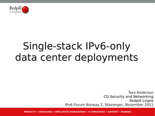Single-stack IPv6-only
data center deployments


                                                                 Tore Anderson
                                                    CG Security and Networking
                                                                  Redpill Linpro
                                IPv6 Forum Norway 2, Stavanger, November 2011
 PRODUCTS • CONSULTING • APPLICATION MANAGEMENT • IT OPERATIONS • SUPPORT • TRAINING
 