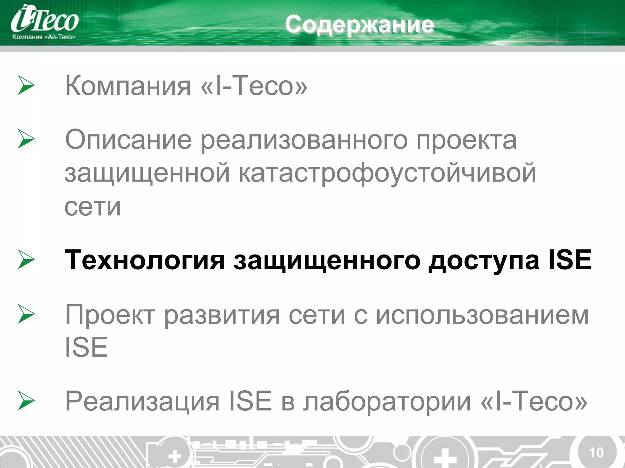 Содержание

Ø  Компания «I-Teco»
Ø  Описание реализованного проекта
    защищенной катастрофоустойчивой
    сети
Ø  Технология защищенного доступа ISE
Ø  Проект развития сети с использованием
    ISE
Ø  Реализация ISE в лаборатории «I-Teco»
                                        10
 