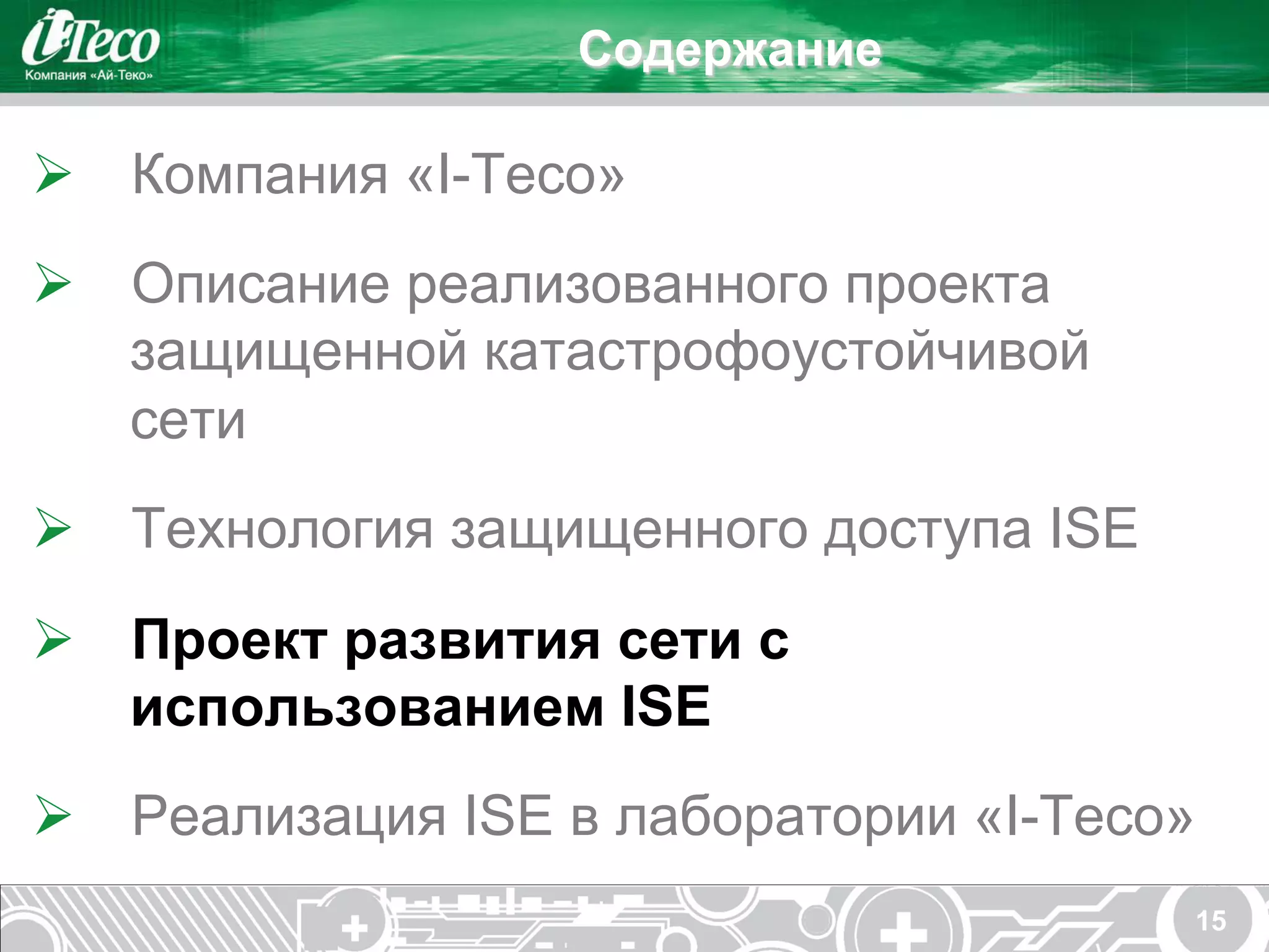 Содержание

Ø  Компания «I-Teco»
Ø  Описание реализованного проекта
    защищенной катастрофоустойчивой
    сети
Ø  Технология защищенного доступа ISE
Ø  Проект развития сети с
    использованием ISE
Ø  Реализация ISE в лаборатории «I-Teco»
                                         15
 