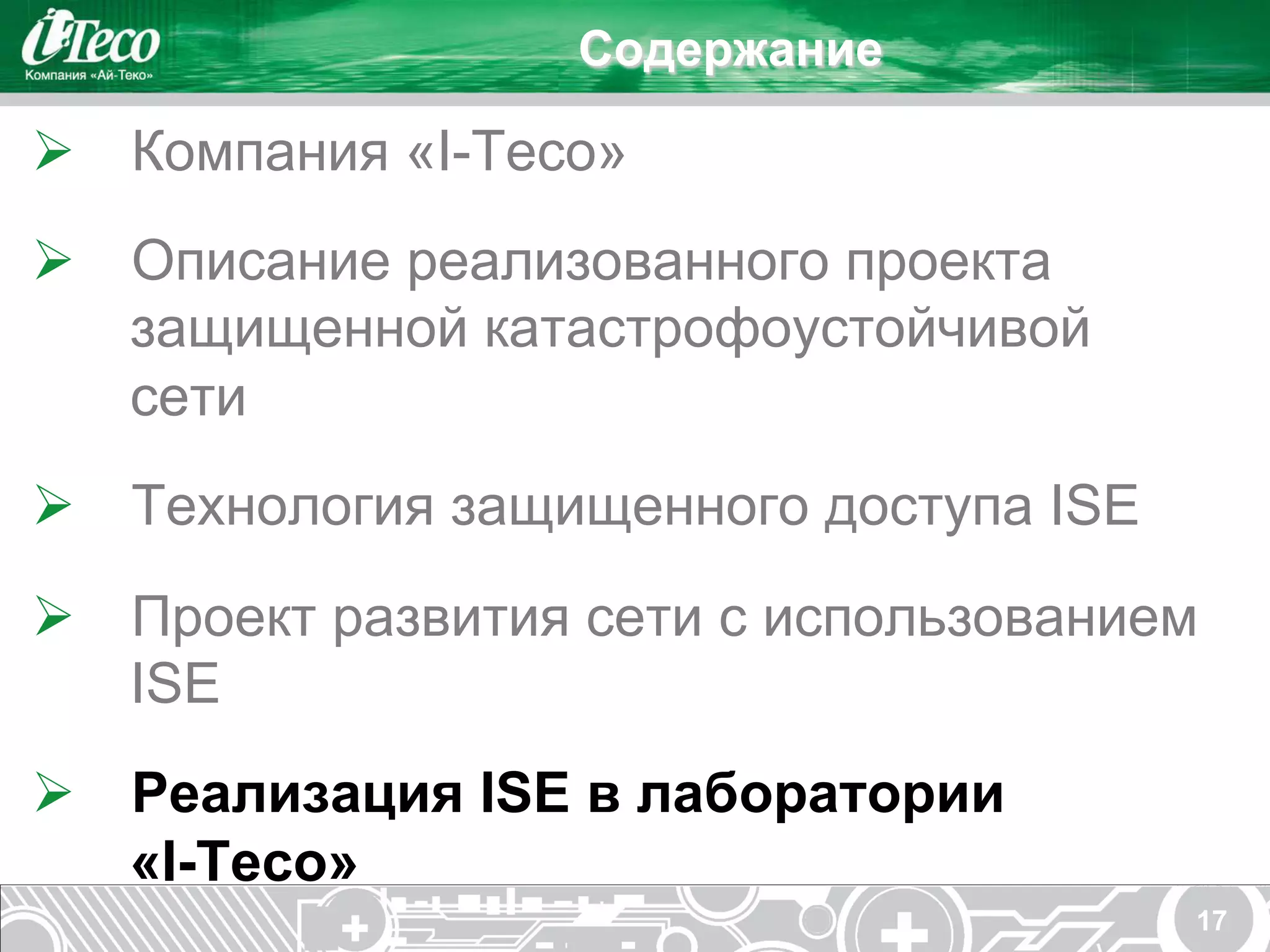 Содержание

Ø  Компания «I-Teco»
Ø  Описание реализованного проекта
    защищенной катастрофоустойчивой
    сети
Ø  Технология защищенного доступа ISE
Ø  Проект развития сети с использованием
    ISE
Ø  Реализация ISE в лаборатории
    «I-Teco»
                                         17
 