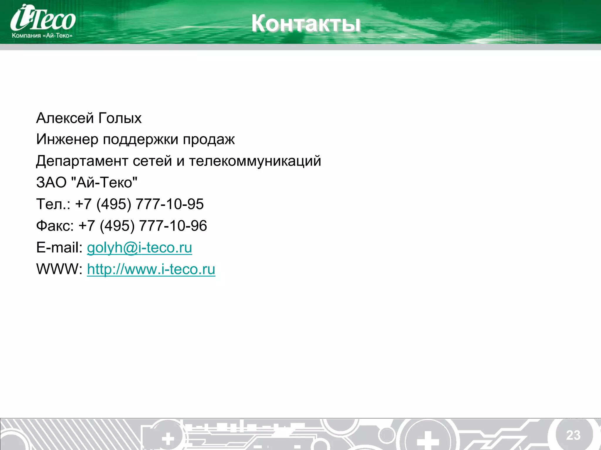 Контакты


Алексей Голых
Инженер поддержки продаж
Департамент сетей и телекоммуникаций
ЗАО "Ай-Теко"
Тел.: +7 (495) 777-10-95
Факс: +7 (495) 777-10-96
E-mail: golyh@i-teco.ru
WWW: http://www.i-teco.ru




                                       23
 