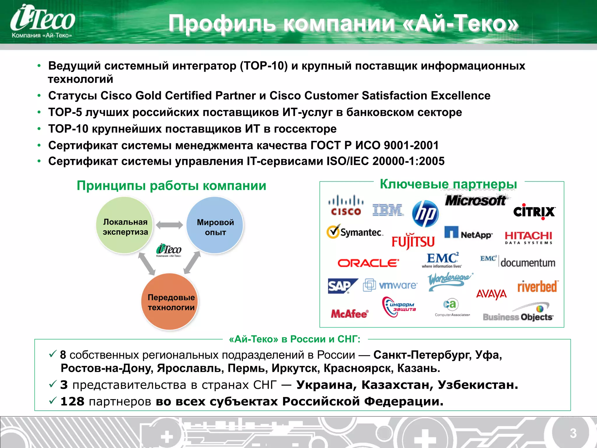 Профиль компании «Ай-Теко»
•  Ведущий системный интегратор (TOP-10) и крупный поставщик информационных
   технологий
•  Статусы Cisco Gold Certified Partner и Cisco Customer Satisfaction Excellence
•  TOP-5 лучших российских поставщиков ИТ-услуг в банковском секторе
•  TOP-10 крупнейших поставщиков ИТ в госсекторе
•  Сертификат системы менеджмента качества ГОСТ Р ИСО 9001-2001
•  Сертификат системы управления IT-сервисами ISO/IEC 20000-1:2005

      Принципы работы компании                                   Ключевые партнеры

          Локальная             Мировой
          экспертиза             опыт




                   Передовые
                   технологии


                                     «Ай-Теко» в России и СНГ:
 ü 8 собственных региональных подразделений в России — Санкт-Петербург, Уфа,
    Ростов-на-Дону, Ярославль, Пермь, Иркутск, Красноярск, Казань.
 ü 3 представительства в странах СНГ — Украина, Казахстан, Узбекистан.
 ü 128 партнеров во всех субъектах Российской Федерации.

                                                                                     3
 