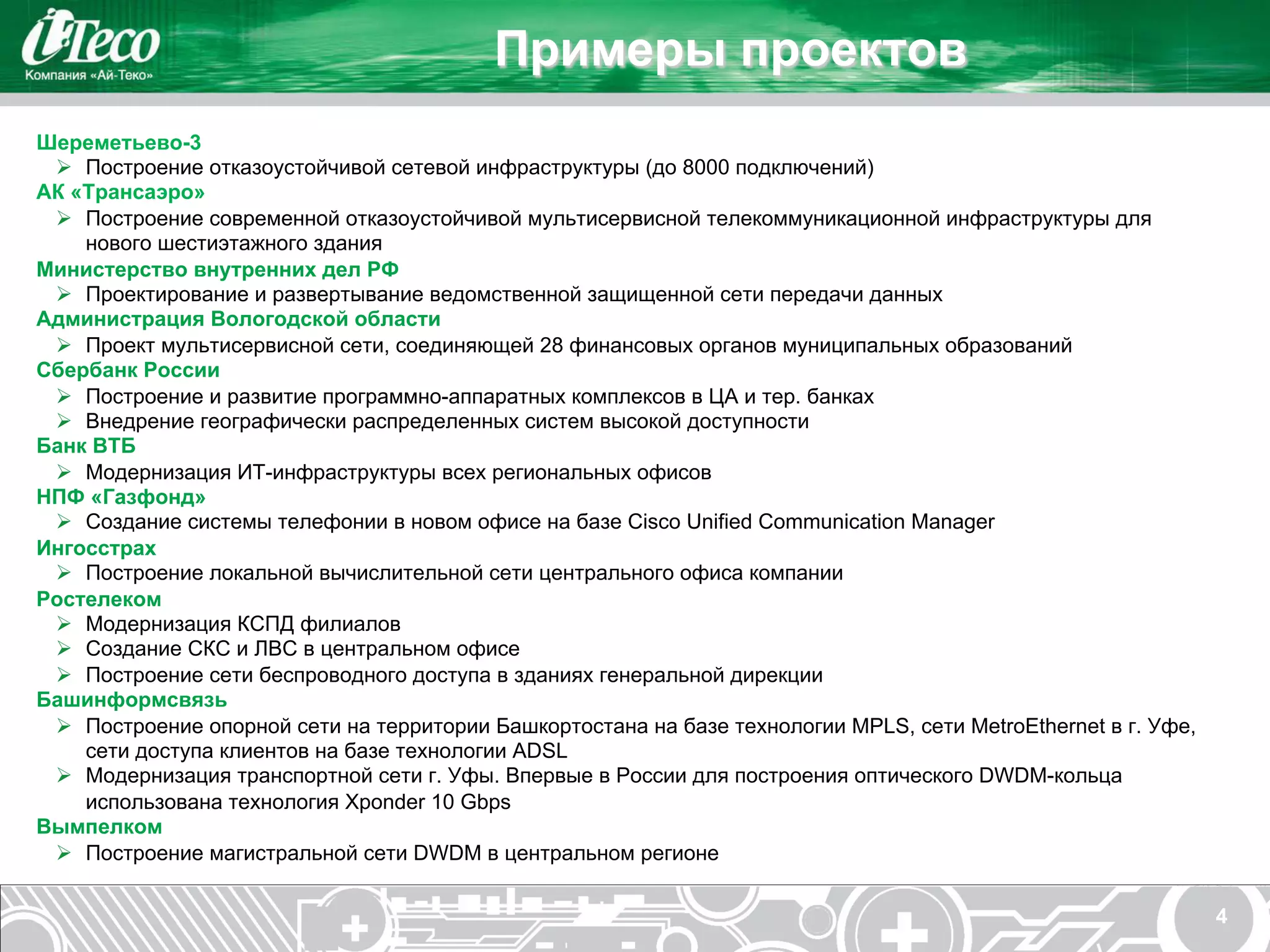 Примеры проектов
Шереметьево-3
 Ø  Построение отказоустойчивой сетевой инфраструктуры (до 8000 подключений)
АК «Трансаэро»
 Ø  Построение современной отказоустойчивой мультисервисной телекоммуникационной инфраструктуры для
     нового шестиэтажного здания
Министерство внутренних дел РФ
 Ø  Проектирование и развертывание ведомственной защищенной сети передачи данных
Администрация Вологодской области
 Ø  Проект мультисервисной сети, соединяющей 28 финансовых органов муниципальных образований
Сбербанк России
 Ø  Построение и развитие программно-аппаратных комплексов в ЦА и тер. банках
 Ø  Внедрение географически распределенных систем высокой доступности
Банк ВТБ
 Ø  Модернизация ИТ-инфраструктуры всех региональных офисов
НПФ «Газфонд»
 Ø  Создание системы телефонии в новом офисе на базе Cisco Unified Communication Manager
Ингосстрах
 Ø  Построение локальной вычислительной сети центрального офиса компании
Ростелеком
 Ø  Модернизация КСПД филиалов
 Ø  Создание СКС и ЛВС в центральном офисе
 Ø  Построение сети беспроводного доступа в зданиях генеральной дирекции
Башинформсвязь
 Ø  Построение опорной сети на территории Башкортостана на базе технологии MPLS, сети MetroEthernet в г. Уфе,
     сети доступа клиентов на базе технологии ADSL
 Ø  Модернизация транспортной сети г. Уфы. Впервые в России для построения оптического DWDM-кольца
     использована технология Xponder 10 Gbps
Вымпелком
 Ø  Построение магистральной сети DWDM в центральном регионе

                                                                                                                 4
 