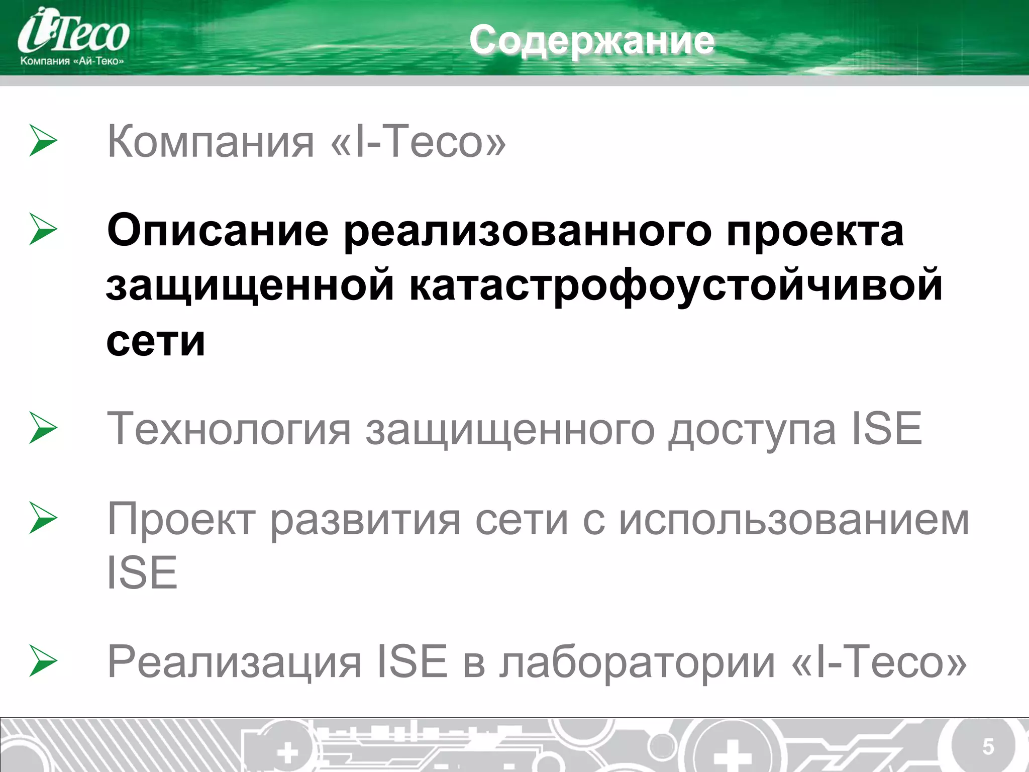 Содержание

Ø  Компания «I-Teco»
Ø  Описание реализованного проекта
    защищенной катастрофоустойчивой
    сети
Ø  Технология защищенного доступа ISE
Ø  Проект развития сети с использованием
    ISE
Ø  Реализация ISE в лаборатории «I-Teco»
                                            5
 