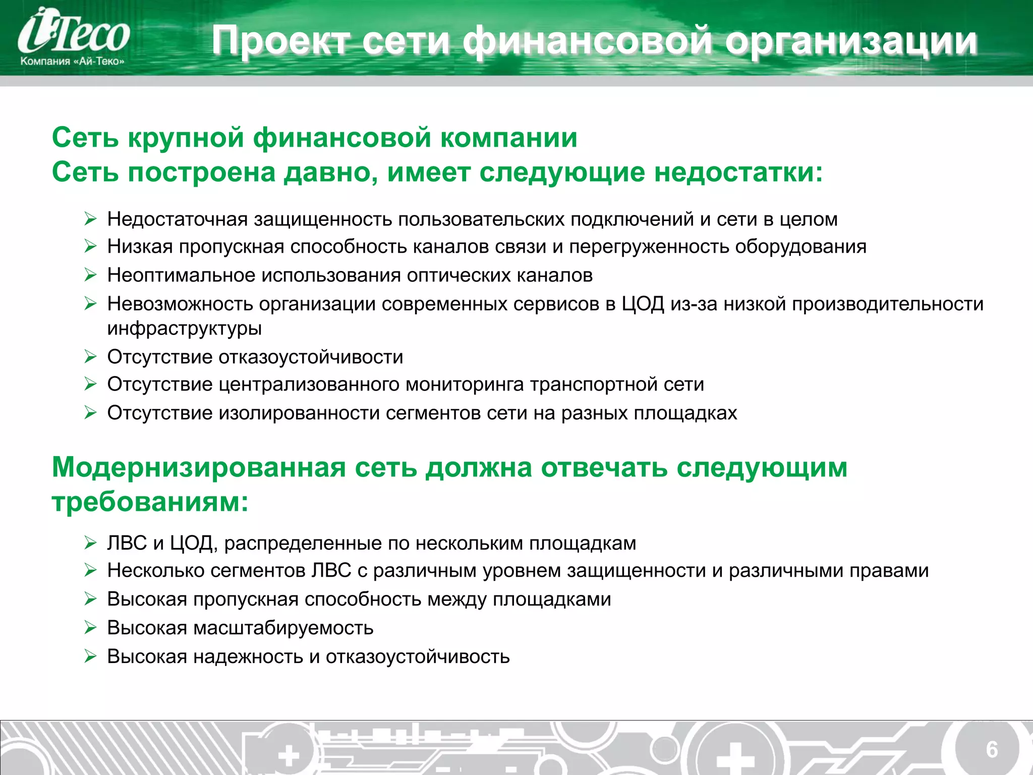Проект сети финансовой организации

Сеть крупной финансовой компании
Сеть построена давно, имеет следующие недостатки:
 Ø  Недостаточная защищенность пользовательских подключений и сети в целом
 Ø  Низкая пропускная способность каналов связи и перегруженность оборудования
 Ø  Неоптимальное использования оптических каналов
 Ø  Невозможность организации современных сервисов в ЦОД из-за низкой производительности
     инфраструктуры
 Ø  Отсутствие отказоустойчивости
 Ø  Отсутствие централизованного мониторинга транспортной сети
 Ø  Отсутствие изолированности сегментов сети на разных площадках

Модернизированная сеть должна отвечать следующим
требованиям:
 Ø  ЛВС и ЦОД, распределенные по нескольким площадкам
 Ø  Несколько сегментов ЛВС с различным уровнем защищенности и различными правами
 Ø  Высокая пропускная способность между площадками
 Ø  Высокая масштабируемость
 Ø  Высокая надежность и отказоустойчивость



                                                                                            6
 