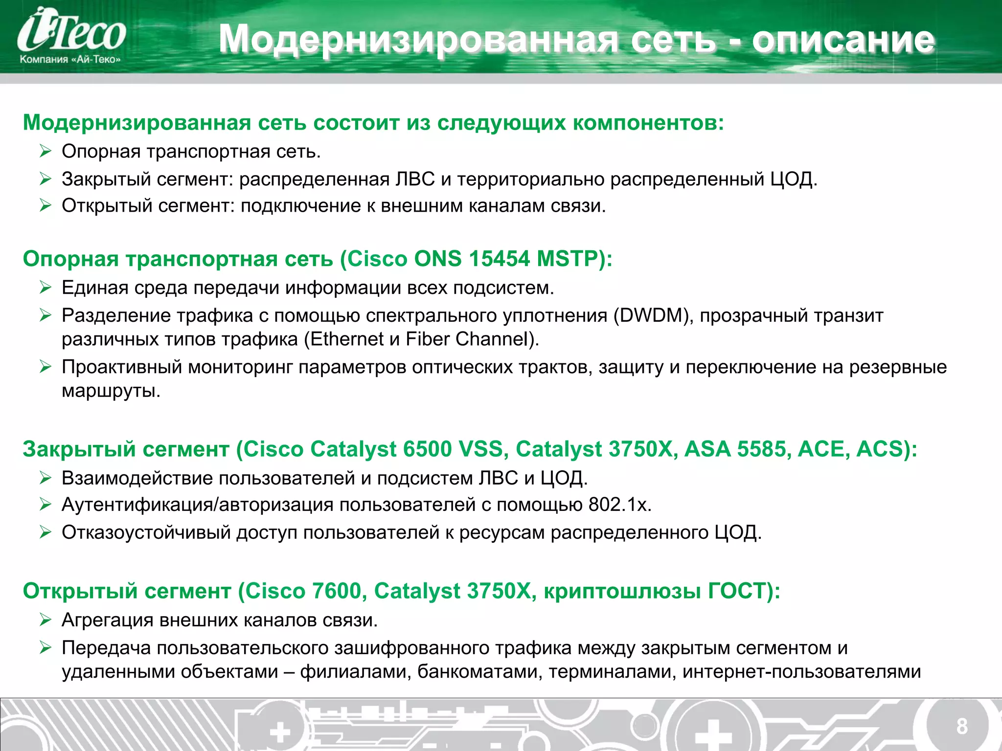 Модернизированная сеть - описание

Модернизированная сеть состоит из следующих компонентов:
 Ø  Опорная транспортная сеть.
 Ø  Закрытый сегмент: распределенная ЛВС и территориально распределенный ЦОД.
 Ø  Открытый сегмент: подключение к внешним каналам связи.

Опорная транспортная сеть (Cisco ONS 15454 MSTP):
 Ø  Единая среда передачи информации всех подсистем.
 Ø  Разделение трафика с помощью спектрального уплотнения (DWDM), прозрачный транзит
     различных типов трафика (Ethernet и Fiber Channel).
 Ø  Проактивный мониторинг параметров оптических трактов, защиту и переключение на резервные
     маршруты.


Закрытый сегмент (Cisco Catalyst 6500 VSS, Catalyst 3750X, ASA 5585, ACE, ACS):
 Ø  Взаимодействие пользователей и подсистем ЛВС и ЦОД.
 Ø  Аутентификация/авторизация пользователей с помощью 802.1x.
 Ø  Отказоустойчивый доступ пользователей к ресурсам распределенного ЦОД.


Открытый сегмент (Cisco 7600, Catalyst 3750X, криптошлюзы ГОСТ):
 Ø  Агрегация внешних каналов связи.
 Ø  Передача пользовательского зашифрованного трафика между закрытым сегментом и
     удаленными объектами – филиалами, банкоматами, терминалами, интернет-пользователями

                                                                                                8
 