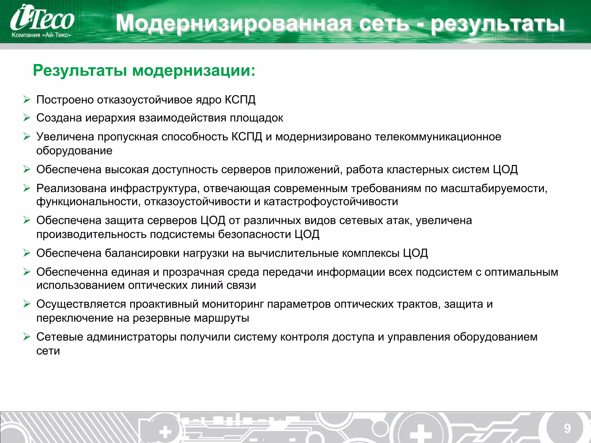 Модернизированная сеть - результаты
 Результаты модернизации:
Ø  Построено отказоустойчивое ядро КСПД
Ø  Создана иерархия взаимодействия площадок
Ø  Увеличена пропускная способность КСПД и модернизировано телекоммуникационное
    оборудование
Ø  Обеспечена высокая доступность серверов приложений, работа кластерных систем ЦОД
Ø  Реализована инфраструктура, отвечающая современным требованиям по масштабируемости,
    функциональности, отказоустойчивости и катастрофоустойчивости
Ø  Обеспечена защита серверов ЦОД от различных видов сетевых атак, увеличена
    производительность подсистемы безопасности ЦОД
Ø  Обеспечена балансировки нагрузки на вычислительные комплексы ЦОД
Ø  Обеспеченна единая и прозрачная среда передачи информации всех подсистем с оптимальным
    использованием оптических линий связи
Ø  Осуществляется проактивный мониторинг параметров оптических трактов, защита и
    переключение на резервные маршруты
Ø  Сетевые администраторы получили систему контроля доступа и управления оборудованием
    сети




                                                                                             9
 