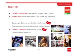 CeBIT life

   Content & Technologies: Web & Media, Gaming, CeBIT sounds!

   Smarter Living: Smart Home, Digital Drive, Sports and Prevention



   Clusterung in Business- und Entertainment-Bereich   Neu

   (Markenerlebnis, Hands-on-Technologie, Konzert-Bühne)

   CeBIT C3 Conference neue Plattform für die    Neu

   Content-Industrie in Halle 19




                                         Seite
 