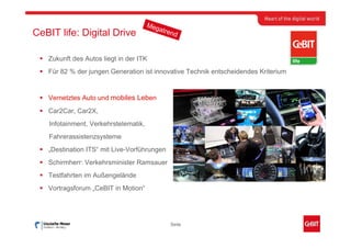 Meg
                                         atre
CeBIT life: Digital Drive                     nd


   Zukunft des Autos liegt in der ITK
   Für 82 % der jungen Generation ist innovative Technik entscheidendes Kriterium


   Vernetztes Auto und mobiles Leben
   Car2Car, Car2X,
   Infotainment, Verkehrstelematik,
   Fahrerassistenzsysteme
   „Destination ITS“ mit Live-Vorführungen
   Schirmherr: Verkehrsminister Ramsauer
   Testfahrten im Außengelände
   Vortragsforum „CeBIT in Motion“




                                             Seite
 