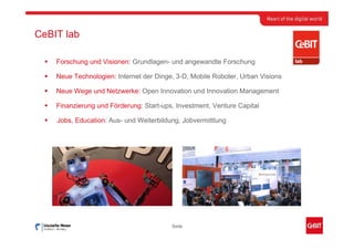 CeBIT lab

    Forschung und Visionen: Grundlagen- und angewandte Forschung

    Neue Technologien: Internet der Dinge, 3-D, Mobile Roboter, Urban Visions

    Neue Wege und Netzwerke: Open Innovation und Innovation Management

    Finanzierung und Förderung: Start-ups, Investment, Venture Capital

    Jobs, Education: Aus- und Weiterbildung, Jobvermittlung




                                         Seite
 