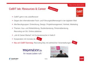 Meg
CeBIT lab: Resources & Career                       atre
                                                         nd



   CeBIT geht in die Joboffensive!

   Gegen den internationalen Fach- und Führungskräftemangel in der digitalen Welt

   Alle Berufsgruppen: Entwicklung, Design, Projektmanagement, Vertrieb, Marketing

   Themen: Aus- und Weiterbildung, Studienberatung, Personalberatung,
   Recruiting vor Ort, Online-Jobbörse

   „Job & Career Market“ mit Computerwoche in Halle 9

   Kooperation mit monster.de    Neu

   Neu am CeBIT-Samstag: Recruiting Day mit zahlreichen Veranstaltungen     Neu




                                         Seite
 