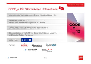 Neu
CODE_n: Die 50 kreativsten Unternehmen

Internationaler Wettbewerb zum Thema „Shaping Mobile Life“


Einsendeschluss: 30.11.11
Bereits rund 200 Bewerbungen aus 26 Ländern


CODE_n12-Award: 25.000 Euro für die beste Idee!


Standgestaltung in Halle 16 von Stararchitekt Jürgen Mayer H.
und Künstler Tobias Rehberger

Initiiert von:

Partner:




                                            Seite
 