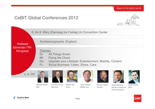 CeBIT Global Conferences 2012


              6. bis 9. März (Dienstag bis Freitag) im Convention Center


                        Konferenzsprache: Englisch
   Weltweit
führender ITK-
   Kongress             Themen:
                        Di:  All Things Smart
                        Mi:  Flying the Cloud
                        Do: Upgrade your Lifestyle: Entertainment, Mobility, Content
                        Fr:  Social Business: Listen, Share, Care


        u. a. mit


                    Michael Rhodin   B. Kevin Turner   Mikael Hed           Larsh Johnson   Werner Vogels   Hamid Akhavan        Jacob Aqraou
                    IBM              Microsoft         Rovio                eMeter.com      Amazon          Siemens Enterprise   eBay
                                                                                                            Communications




                                                                    Seite
 