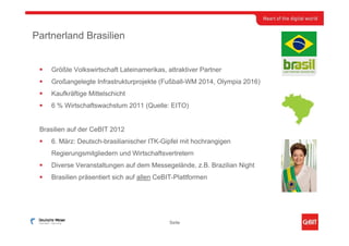 Partnerland Brasilien


    Größte Volkswirtschaft Lateinamerikas, attraktiver Partner
    Großangelegte Infrastrukturprojekte (Fußball-WM 2014, Olympia 2016)
    Kaufkräftige Mittelschicht
    6 % Wirtschaftswachstum 2011 (Quelle: EITO)


 Brasilien auf der CeBIT 2012
    6. März: Deutsch-brasilianischer ITK-Gipfel mit hochrangigen
    Regierungsmitgliedern und Wirtschaftsvertretern
    Diverse Veranstaltungen auf dem Messegelände, z.B. Brazilian Night
    Brasilien präsentiert sich auf allen CeBIT-Plattformen




                                            Seite
 