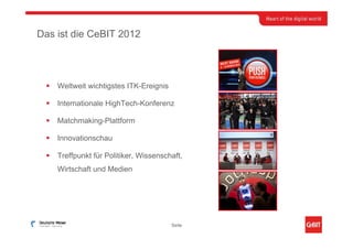 Das ist die CeBIT 2012




    Weltweit wichtigstes ITK-Ereignis

    Internationale HighTech-Konferenz

    Matchmaking-Plattform

    Innovationschau

    Treffpunkt für Politiker, Wissenschaft,
    Wirtschaft und Medien




                                        Seite
 
