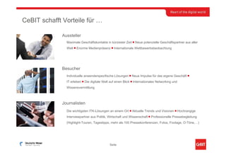 CeBIT schafft Vorteile für …

             Aussteller
               Maximale Geschäftskontakte in kürzester Zeit ￭ Neue potenzielle Geschäftspartner aus aller
               Welt ￭ Enorme Medienpräsenz ￭ Internationale Wettbewerbsbeobachtung




             Besucher
               Individuelle anwenderspezifische Lösungen ￭ Neue Impulse für das eigene Geschäft ￭
               IT erleben ￭ Die digitale Welt auf einen Blick ￭ Internationales Networking und
               Wissensvermittlung



             Journalisten
               Die wichtigsten ITK-Lösungen an einem Ort ￭ Aktuelle Trends und Visionen ￭ Hochrangige
               Interviewpartner aus Politik, Wirtschaft und Wissenschaft ￭ Professionelle Pressebegleitung
               (Highlight-Touren, Tagestipps, mehr als 100 Pressekonferenzen, Fotos, Footage, O-Töne,…)




                                             Seite
 