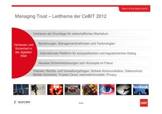Managing Trust – Leitthema der CeBIT 2012


             Vertrauen als Grundlage für wirtschaftliches Wachstum


Vertrauen und    Beziehungen, Managementmethoden und Technologien
 Sicherheit in
 der digitalen   Internationale Plattform für soziopolitischen und regulatorischen Dialog
     Welt

                 Neueste Sicherheitslösungen und -Konzepte im Fokus

             Themen: Rechts- und Verwaltungsfragen, Sichere Kommunikation, Datenschutz,
             Mobile Sicherheit, Trusted Cloud, Internetkriminalität, Privacy




                                              Seite
 