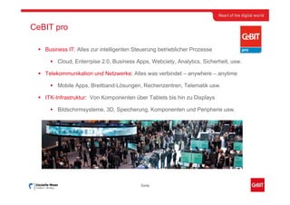 CeBIT pro

   Business IT: Alles zur intelligenten Steuerung betrieblicher Prozesse

        Cloud, Enterrpise 2.0, Business Apps, Webciety, Analytics, Sicherheit, usw.

   Telekommunikation und Netzwerke: Alles was verbindet – anywhere – anytime

        Mobile Apps, Breitband-Lösungen, Rechenzentren, Telematik usw.

   ITK-Infrastruktur: Von Komponenten über Tablets bis hin zu Displays

        Bildschirmsysteme, 3D, Speicherung, Komponenten und Peripherie usw.




                                          Seite
 