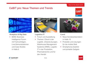 CeBIT pro: Neue Themen und Trends




Analytics & Big Data     Logistics IT                  iLand
  BARC Business            Forum und Ausstellung          Neue Sonderpräsentation
  Intelligence Forum       Themen: Cloud in der           in Halle 16
  mit Fachvorträgen,       Logistik, UrbaneLösungen,      Produkte und Lösungen
  Live-Demonstrationen     Warehouse Management           für die mobile Welt
  und Case Studies         Systeme (WMS), Logistik-       Smartphone-Zubehör
  in Halle 6               IT in der Produktion,          und portable Gadgets
                           Pharmabranche und für
                           den Handel
                                   Seite
 