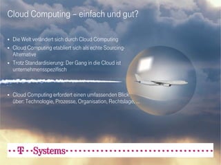 Cloud Computing – einfach und gut?

   Die Welt verändert sich durch Cloud Computing
   Cloud Computing etabliert sich als echte Sourcing-
    Alternative
   Trotz Standardisierung: Der Gang in die Cloud ist
    unternehmensspezifisch



   Cloud Computing erfordert einen umfassenden Blick
    über: Technologie, Prozesse, Organisation, Rechtslage, …
 