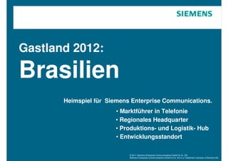 Gastland 2012:

Brasilien
       Heimspiel für Siemens Enterprise Communications.
                       • Marktführer in Telefonie
                       • Regionales Headquarter
                       • Produktions- und Logistik- Hub
                       • Entwicklungsstandort

                            © 2011 Siemens Enterprise Communications GmbH & Co. KG.
                            Siemens Enterprise Communications GmbH & Co. KG is a Trademark Licensee of Siemens AG.
 