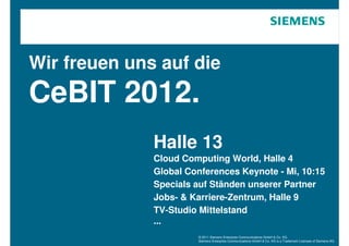 Wir freuen uns auf die
CeBIT 2012.
              Halle 13
              Cloud Computing World, Halle 4
              Global Conferences Keynote - Mi, 10:15
              Specials auf Ständen unserer Partner
              Jobs- & Karriere-Zentrum, Halle 9
              TV-Studio Mittelstand
              ...
                       © 2011 Siemens Enterprise Communications GmbH & Co. KG.
                       Siemens Enterprise Communications GmbH & Co. KG is a Trademark Licensee of Siemens AG.
 