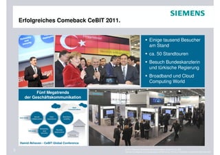 Erfolgreiches Comeback CeBIT 2011.


                                                                      Einige tausend Besucher
                                                                      am Stand
                                                                      ca. 50 Standtouren
                                                                      Besuch Bundeskanzlerin
                                                                      und türkische Regierung
                                                                      Broadband und Cloud
                                                                      Computing World

             Fünf Megatrends
       der Geschäftskommunikation




    Hamid Akhavan - CeBIT Global Conference

3                                             © 2011 Siemens Enterprise Communications GmbH & Co. KG.
                                              Siemens Enterprise Communications GmbH & Co. KG is a Trademark Licensee of Siemens AG.
 