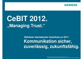 CeBIT 2012.
„Managing Trust.“

       Nahtloser thematischer Anschluss zu 2011:

       Kommunikation sicher,
       zuverlässig, zukunftsfähig.

                            © 2011 Siemens Enterprise Communications GmbH & Co. KG.
                            Siemens Enterprise Communications GmbH & Co. KG is a Trademark Licensee of Siemens AG.
 