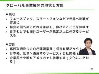 グローバル事業展開の現状と方針 ■ 現状 フェースブック、スマートフォンなどで世界へ挑戦が容易に 特定の国へのこだわりはなく、伸びるところを伸ばす 日本むけでも海外ユーザーが想定以上に伸びるサービスも ■ 方針 専務取締役ＣＯＯが陣頭指揮（将来有望だから） 日本発、世界へ通用するサービス（自社開発） 企業風土や軸をアメリカでも継承する（文化にこだわる） 