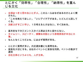 とにかく「効率性」「合理性」「納得性」を重んじる文化 全部はっきり言わないとダメ。 このルールはなぜあるのかとよく聞かれた。 「これを教えてほしい」「いいアイデアがある」とどんどん話してくる。 決断力がすごい早い。 １日考えるとかはない。すぐ決める。 基本的なマネジメントスタイル等は日本と変わらない。 タイムリー、スピーディ、頻繁な対話という原理原則が本当に大事。 なんとなくこうだよね、には必ず質問が来る。 とにかく質問が多い。内定通知書にも質問攻め。 家族を大切にする。会社のイベントに家族を同席。ペットの散歩で遅刻 会社主体というよりも、人が主体。 
