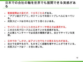 日本での会社の軸を世界でも展開できる実感がある 事業展開は大変だが、十分手ごたえ がある。 「アプリ紹介アプリ」のジャンルで米国トップレベルになっている。 成長スピードは日本と比べて５倍くらいある。 サイバーエージェントのカルチャーや考え方は通用する。 この文化をグローバルに広めていける実感がある。 大企業とベンチャーでは成長の種類が違う。自分でやっている実感。 日本での「しかけ」はアメリカでも十分使えるものがある。 自分で全部やるので、ものすごく経験を増やすことができている。 成長スピードは７－８倍と感じる。 