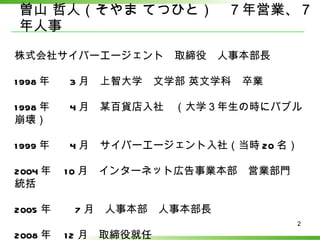 曽山 哲人（そやま てつひと）　７年営業、７年人事 株式会社サイバーエージェント　取締役　人事本部長　 1998 年　  3 月　上智大学　文学部 英文学科　卒業 1998 年　  4 月　某百貨店入社　（大学３年生の時にバブル崩壊） 1999 年　  4 月　サイバーエージェント入社（当時 20 名） 2004 年　 10 月　インターネット広告事業本部　営業部門　統括 2005 年　　 7 月　人事本部　人事本部長 2008 年　 12 月　取締役就任 