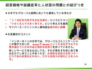 経営戦略や組織変革と人材面の問題との結びつき ■ 日本でもグローバル展開においても重視している考え方 「２１世紀を代表する会社を創る」 というビジョンは共通 「小さく生んで大きく育てる」 という考え方を重視 サイバーエージェントの人事制度は 基本的に踏襲 ■ 社長藤田のコメント 「インターネットの世界では、グローバルコミュニケーションの壁が大きいが、 Google や Amazon といった会社がそれでも壁を越えていけるのは圧倒的な技術力 を持っているから。 新しいサービスを生み出しても、それが普及する前に他で真似されてしまうことがあったが、 圧倒的な技術力を持つサービスであれば真似されない。だから技術力の強化に力を入れる 」 