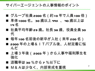 サイバーエージェントの人事情報のポイント グループ社員 2000 名（約 10 年で人員 100 倍） 単体 1000 名。 30 歳以上 44% 、 40 歳以上は 14 名 社員平均年齢 29 歳。社長 38 歳、役員全員 30 代 毎年 100 名前後の新卒が入社（来年 200 名） 2000 年の上場＆ＩＴバブル後、人材定着に悩んだ 上場３年後（ 2003 年）から人事や福利厚生を強化 退職率は 30 ％から 7 ％以下に Ｍ＆Ａは少なく、内部育成を重視 